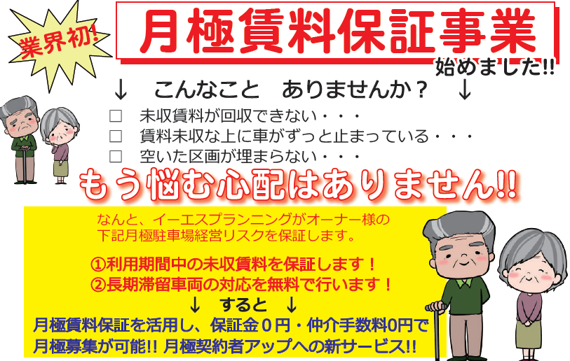 業界初！,月極賃料保証事業始めました,新サービス開始,こんなことありませんか？,未収賃料が回収できない,賃料未収な上に車がずっと止まっている,空いた区画が埋まらない,もう悩む心配はありません！なんと、イーエスプランニングがオーナー様の下記月極駐車場経営リスクを保証します。,①利用期間中の未収賃料を保証します！,②長期滞留車両の対応を無料で行います！,すると,月極賃料保証を活用し、保証金0円,仲介手数料0円で月極募集が可能!!月極契約者アップへの新サービス!!